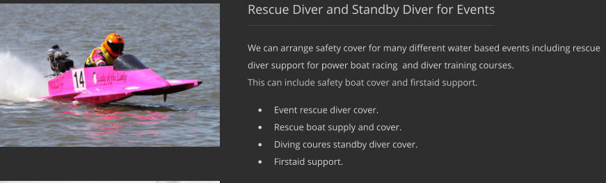 Rescue Diver and Standby Diver for Events We can arrange safety cover for many different water based events including rescue diver support for power boat racing  and diver training courses. This can include safety boat cover and firstaid support. 	Event rescue diver cover. 	Rescue boat supply and cover. 	Diving coures standby diver cover. 	Firstaid support.